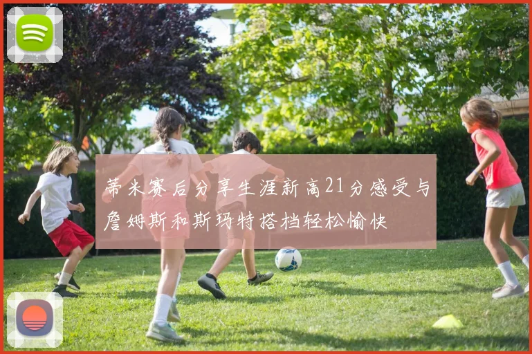 蒂米赛后分享生涯新高21分感受与詹姆斯和斯玛特搭档轻松愉快