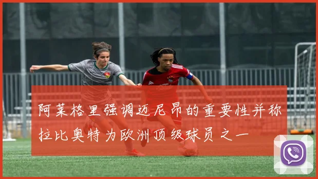 阿莱格里强调迈尼昂的重要性并称拉比奥特为欧洲顶级球员之一
