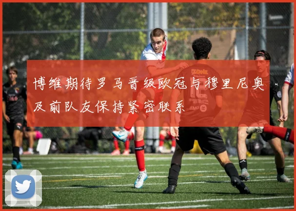 博维期待罗马晋级欧冠与穆里尼奥及前队友保持紧密联系