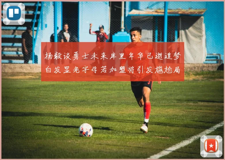 杨毅谈勇士未来库里年华已逝追梦白发显老字母若加盟将引发尴尬局面