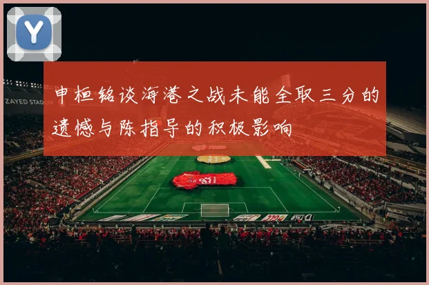 申桓铭谈海港之战未能全取三分的遗憾与陈指导的积极影响