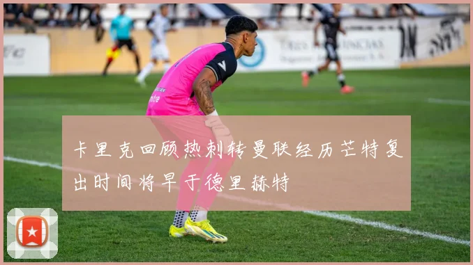 卡里克回顾热刺转曼联经历芒特复出时间将早于德里赫特