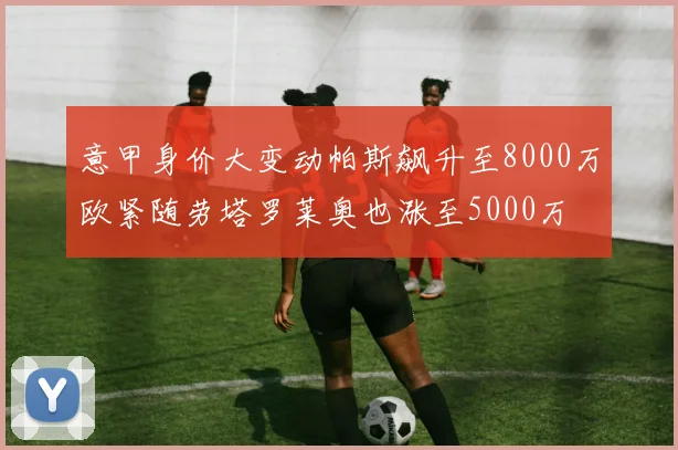 意甲身价大变动帕斯飙升至8000万欧紧随劳塔罗莱奥也涨至5000万