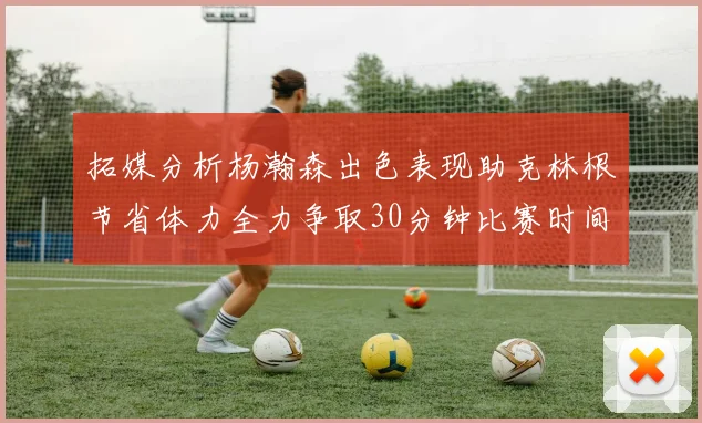 拓媒分析杨瀚森出色表现助克林根节省体力全力争取30分钟比赛时间