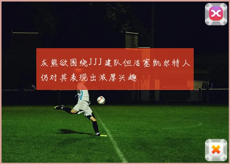 灰熊欲围绕JJJ建队但活塞凯尔特人仍对其表现出浓厚兴趣