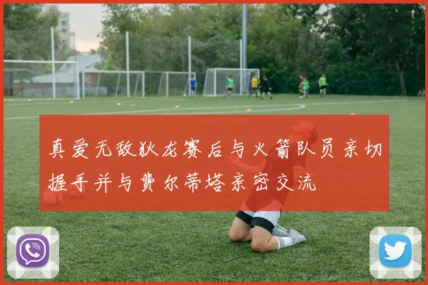 真爱无敌狄龙赛后与火箭队员亲切握手并与费尔蒂塔亲密交流