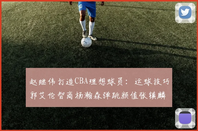 赵继伟打造CBA理想球员：运球技巧郭艾伦智商杨瀚森弹跳颜值张镇麟完美结合
